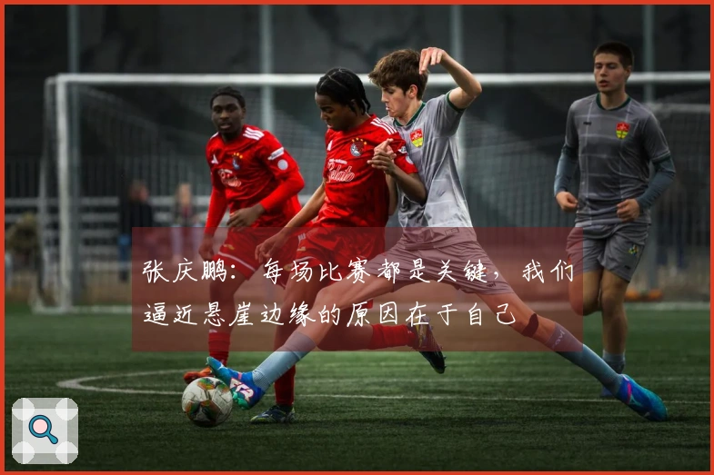 张庆鹏：每场比赛都是关键，我们逼近悬崖边缘的原因在于自己