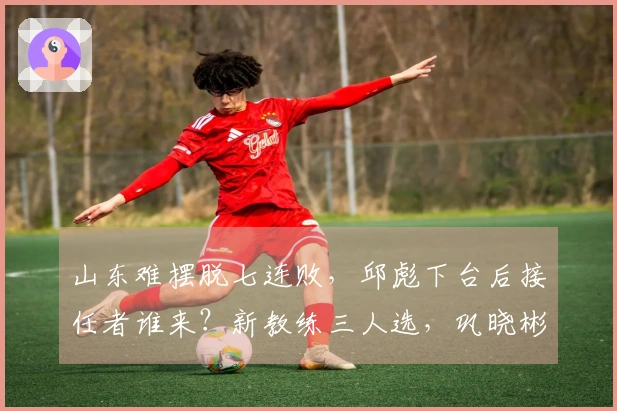 山东难摆脱七连败，邱彪下台后接任者谁来？新教练三人选，巩晓彬成最有力竞争者。