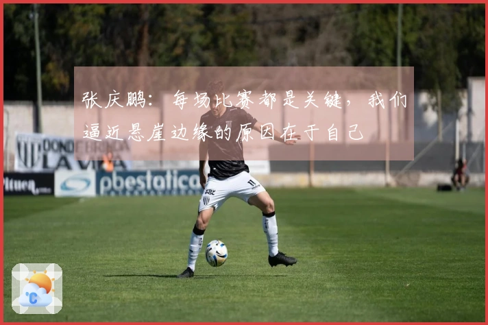 张庆鹏：每场比赛都是关键，我们逼近悬崖边缘的原因在于自己