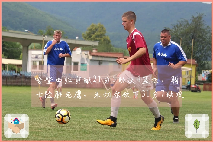 哈登回归贡献21分5助攻4篮板，骑士险胜老鹰，米切尔砍下31分7助攻，莫布利实现22分19篮板里程碑