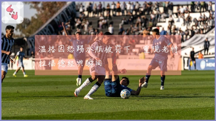 温格因怒踢水瓶被罚下，重现老特拉福德经典瞬间