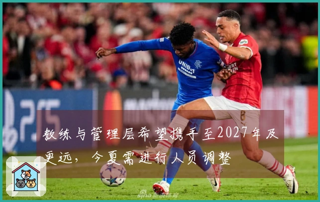 教练与管理层希望携手至2027年及更远，今夏需进行人员调整