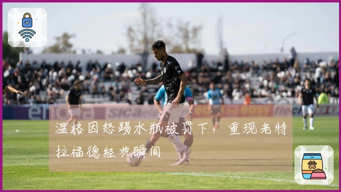 温格因怒踢水瓶被罚下，重现老特拉福德经典瞬间