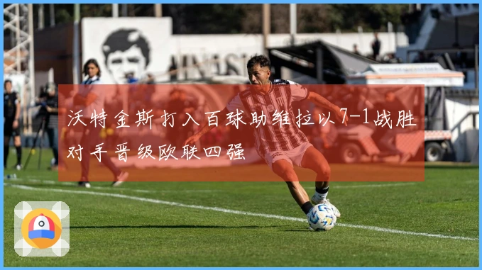 沃特金斯打入百球助维拉以7-1战胜对手晋级欧联四强